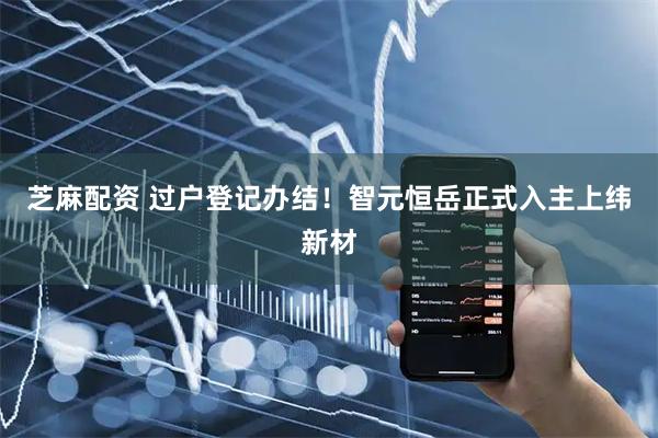 芝麻配资 过户登记办结！智元恒岳正式入主上纬新材