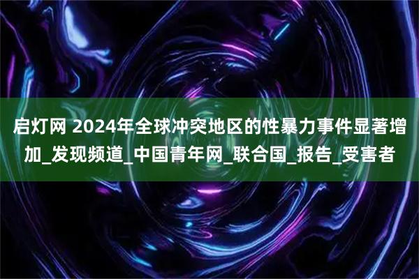 启灯网 2024年全球冲突地区的性暴力事件显著增加_发现频道_中国青年网_联合国_报告_受害者