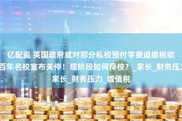亿配资 英国政府或对部分私校预付学费追缴税收！又两所百年名校宣布关停！现阶段如何择校？_家长_财务压力_增值税