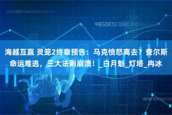 海越互赢 灵笼2终章预告：马克愤怒离去？查尔斯命运难逃，三大法则崩溃！_白月魁_灯塔_冉冰