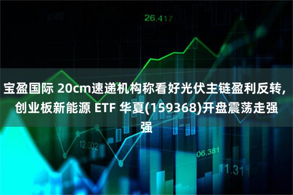 宝盈国际 20cm速递机构称看好光伏主链盈利反转, 创业板新能源 ETF 华夏(159368)开盘震荡走强