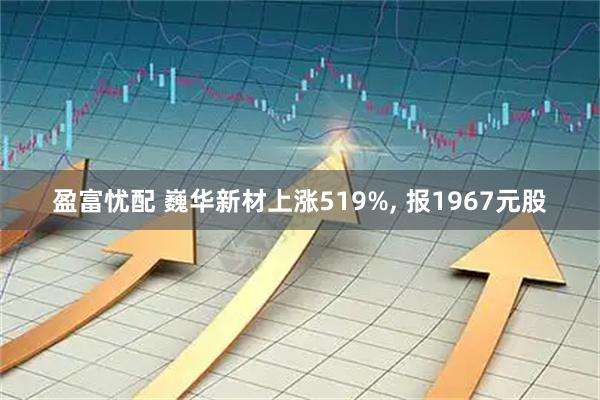 盈富忧配 巍华新材上涨519%, 报1967元股