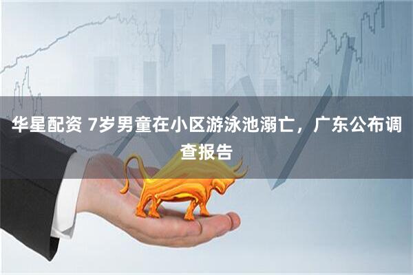 华星配资 7岁男童在小区游泳池溺亡，广东公布调查报告
