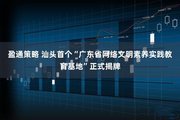 盈通策略 汕头首个“广东省网络文明素养实践教育基地”正式揭牌