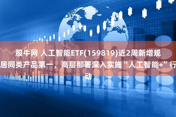 股牛网 人工智能ETF(159819)近2周新增规模居同类产品第一，高层部署深入实施“人工智能+”行动