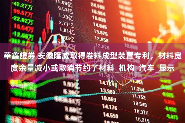 華鑫證券 安徽隆威取得卷料成型装置专利，材料宽度余量减小或取消节约了材料_机构_汽车_显示