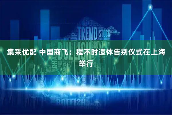 集采优配 中国商飞：程不时遗体告别仪式在上海举行