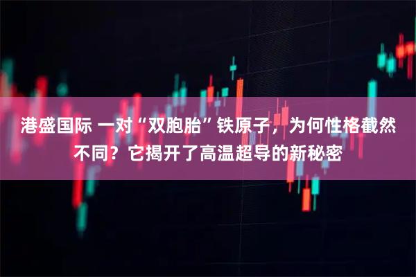 港盛国际 一对“双胞胎”铁原子，为何性格截然不同？它揭开了高温超导的新秘密