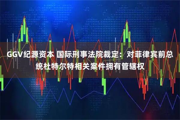 GGV纪源资本 国际刑事法院裁定：对菲律宾前总统杜特尔特相关案件拥有管辖权