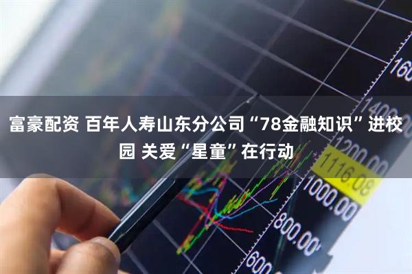 富豪配资 百年人寿山东分公司“78金融知识”进校园 关爱“星童”在行动