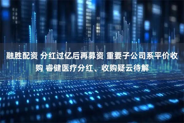融胜配资 分红过亿后再募资 重要子公司系平价收购 睿健医疗分红、收购疑云待解