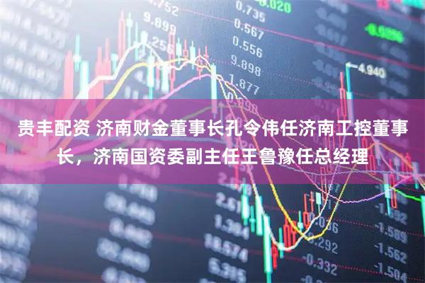 贵丰配资 济南财金董事长孔令伟任济南工控董事长，济南国资委副主任王鲁豫任总经理