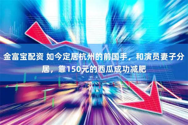金富宝配资 如今定居杭州的前国手，和演员妻子分居，靠150元的西瓜成功减肥