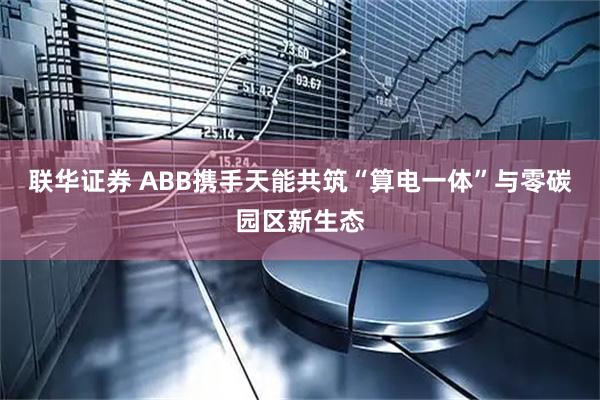 联华证券 ABB携手天能共筑“算电一体”与零碳园区新生态