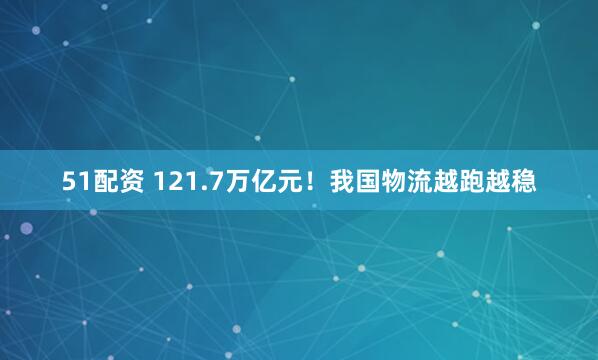 51配资 121.7万亿元！我国物流越跑越稳