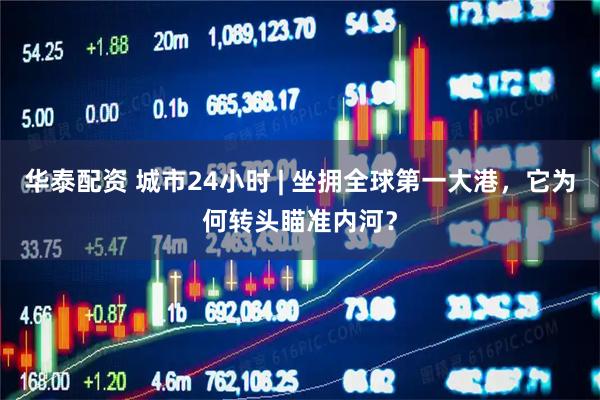 华泰配资 城市24小时 | 坐拥全球第一大港，它为何转头瞄准内河？