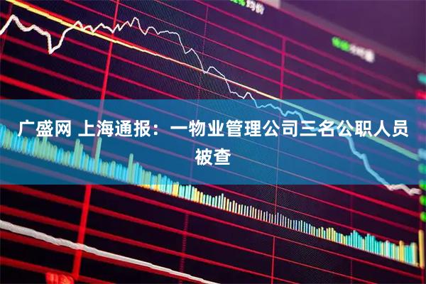 广盛网 上海通报：一物业管理公司三名公职人员被查