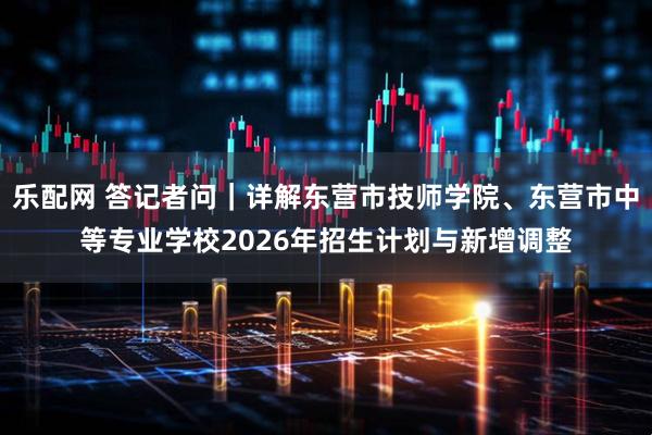 乐配网 答记者问｜详解东营市技师学院、东营市中等专业学校2026年招生计划与新增调整