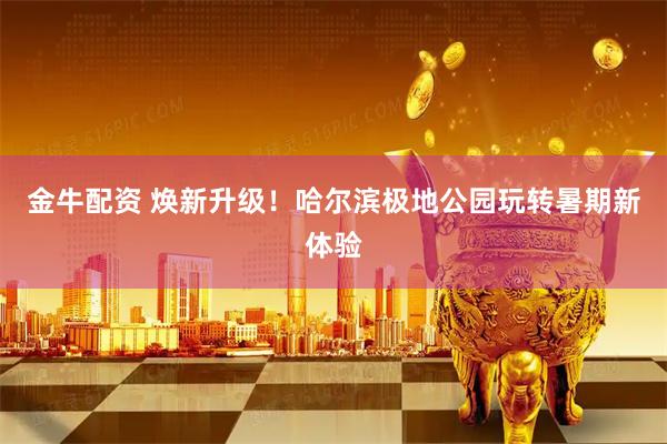 金牛配资 焕新升级！哈尔滨极地公园玩转暑期新体验