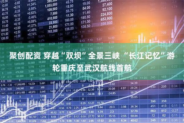 聚创配资 穿越“双坝”全景三峡 “长江记忆”游轮重庆至武汉航线首航