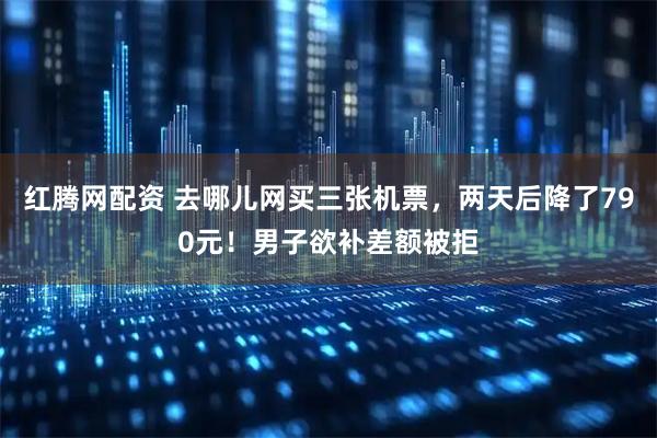 红腾网配资 去哪儿网买三张机票，两天后降了790元！男子欲补差额被拒