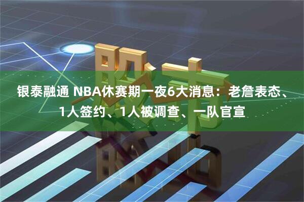 银泰融通 NBA休赛期一夜6大消息：老詹表态、1人签约、1人被调查、一队官宣