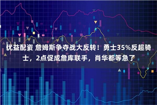 优益配资 詹姆斯争夺战大反转！勇士35%反超骑士，2点促成詹库联手，肖华都等急了