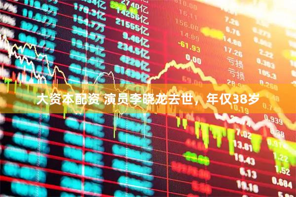大资本配资 演员李晓龙去世，年仅38岁