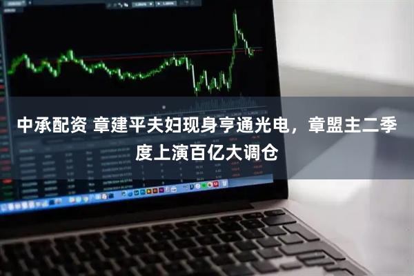 中承配资 章建平夫妇现身亨通光电，章盟主二季度上演百亿大调仓